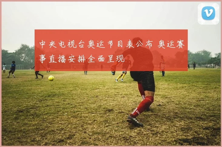 中央电视台奥运节目表公布 奥运赛事直播安排全面呈现