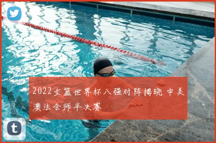 2022女篮世界杯八强对阵揭晓 中美澳法会师半决赛