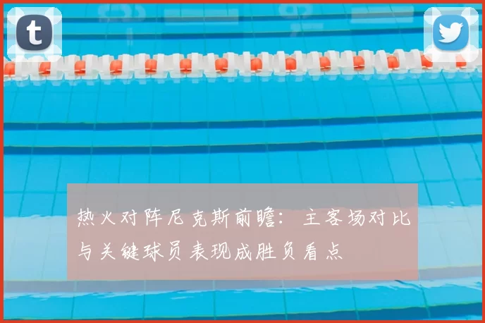 热火对阵尼克斯前瞻：主客场对比与关键球员表现成胜负看点