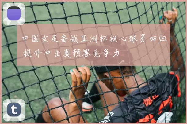 中国女足备战亚洲杯核心球员回归 提升冲击奥预赛竞争力