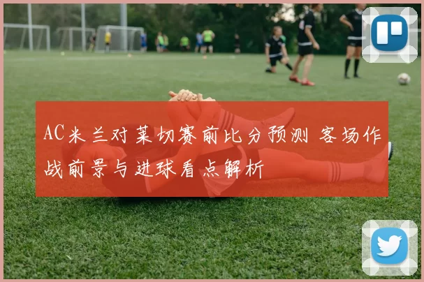 AC米兰对莱切赛前比分预测 客场作战前景与进球看点解析