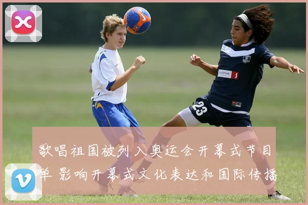 歌唱祖国被列入奥运会开幕式节目单 影响开幕式文化表达和国际传播