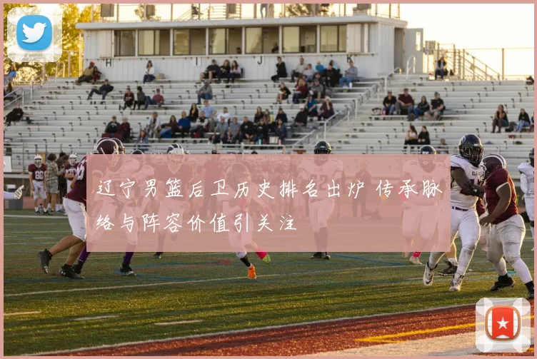 辽宁男篮后卫历史排名出炉 传承脉络与阵容价值引关注