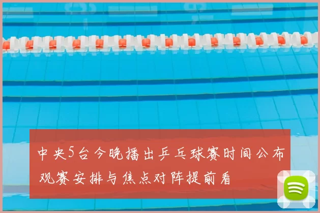 中央5台今晚播出乒乓球赛时间公布 观赛安排与焦点对阵提前看