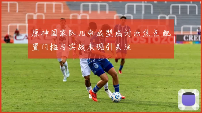原神国家队几命成型成讨论焦点 配置门槛与实战表现引关注