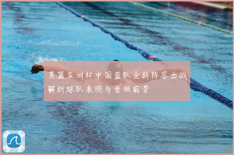 男篮亚洲杯中国蓝队全新阵容出战解析球队表现与晋级前景