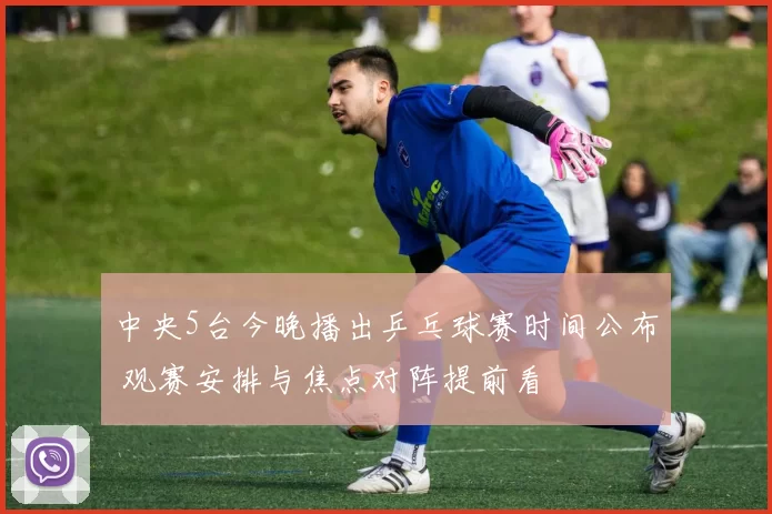 中央5台今晚播出乒乓球赛时间公布 观赛安排与焦点对阵提前看