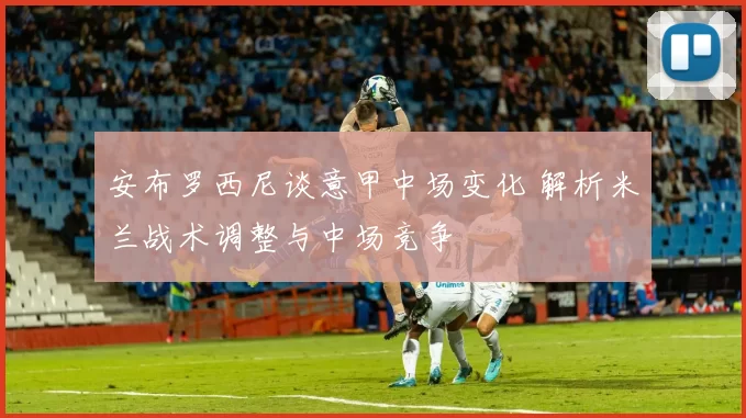 安布罗西尼谈意甲中场变化 解析米兰战术调整与中场竞争