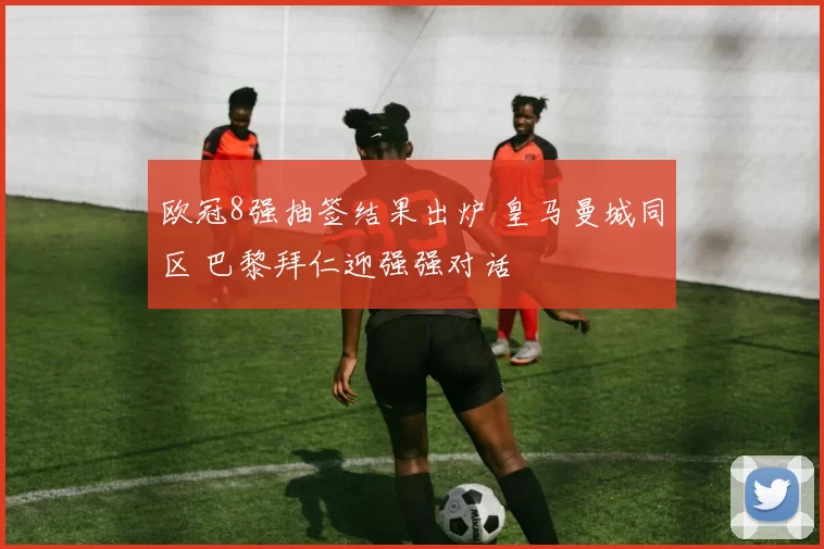 欧冠8强抽签结果出炉 皇马曼城同区 巴黎拜仁迎强强对话