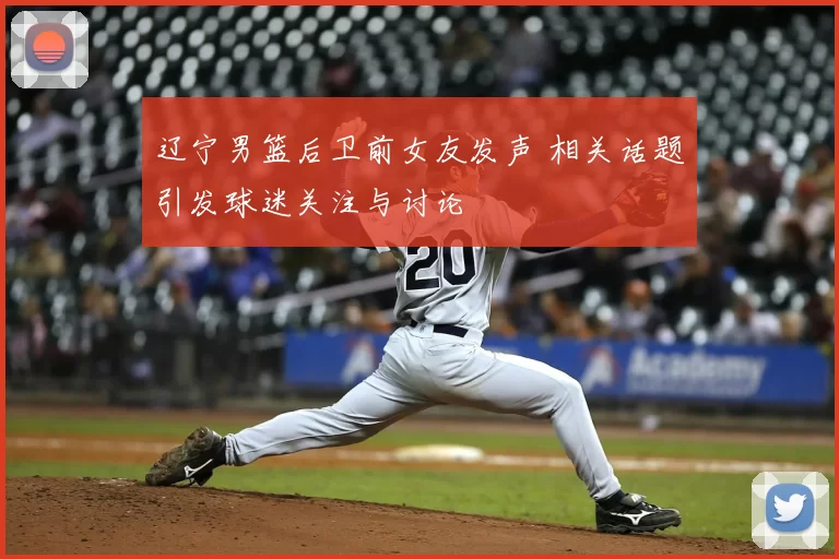 辽宁男篮后卫前女友发声 相关话题引发球迷关注与讨论