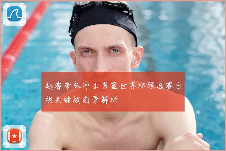 赵睿带队冲击男篮世界杯预选赛出线关键战前景解析