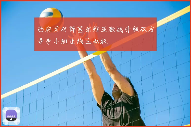 西班牙对阵塞尔维亚激战升级双方争夺小组出线主动权