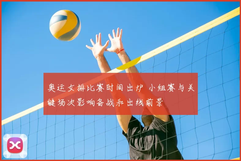 奥运女排比赛时间出炉 小组赛与关键场次影响备战和出线前景