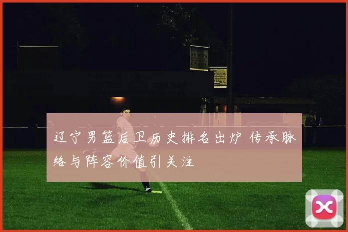 辽宁男篮后卫历史排名出炉 传承脉络与阵容价值引关注