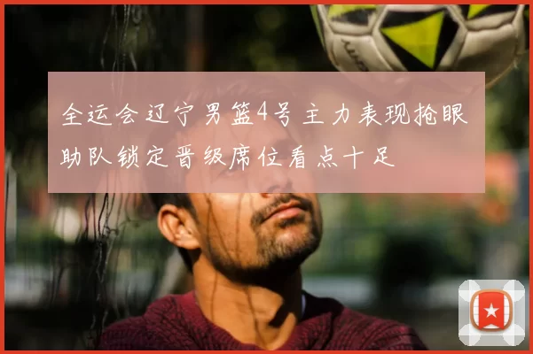 全运会辽宁男篮4号主力表现抢眼 助队锁定晋级席位看点十足