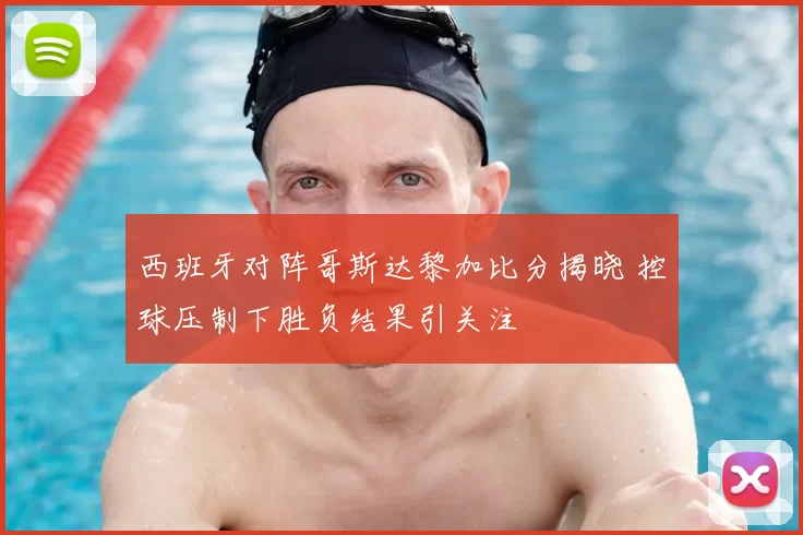 西班牙对阵哥斯达黎加比分揭晓 控球压制下胜负结果引关注