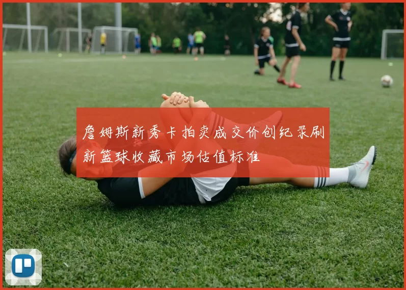 詹姆斯新秀卡拍卖成交价创纪录刷新篮球收藏市场估值标准