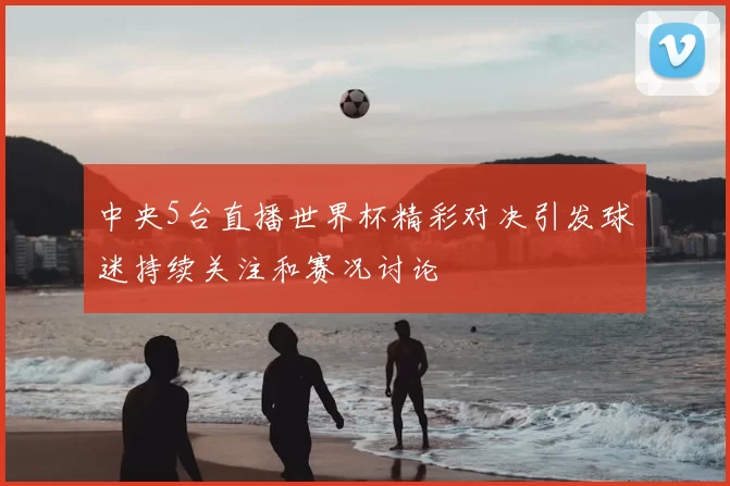 中央5台直播世界杯精彩对决引发球迷持续关注和赛况讨论