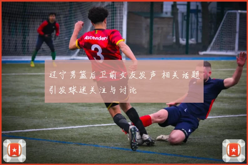 辽宁男篮后卫前女友发声 相关话题引发球迷关注与讨论
