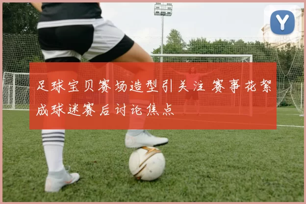 足球宝贝赛场造型引关注 赛事花絮成球迷赛后讨论焦点