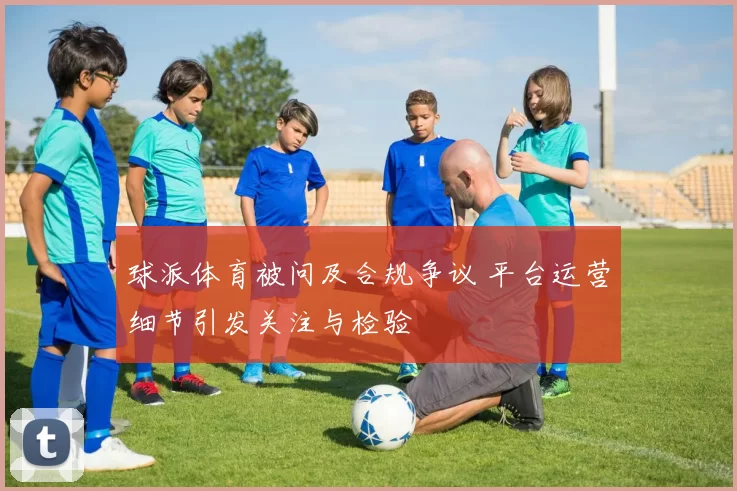 球派体育被问及合规争议 平台运营细节引发关注与检验