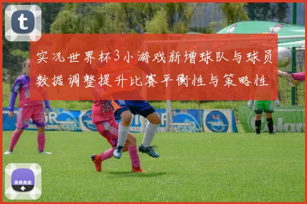 实况世界杯3小游戏新增球队与球员数据调整提升比赛平衡性与策略性