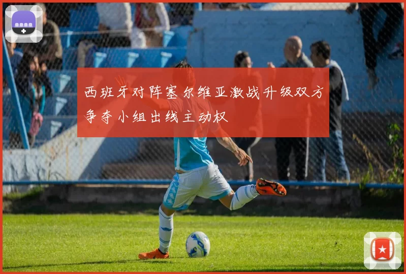 西班牙对阵塞尔维亚激战升级双方争夺小组出线主动权