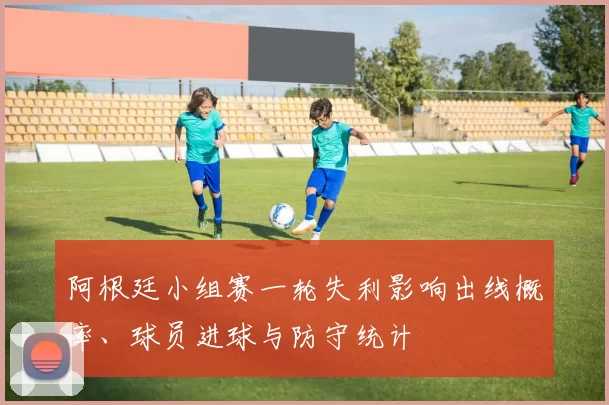 阿根廷小组赛一轮失利影响出线概率、球员进球与防守统计