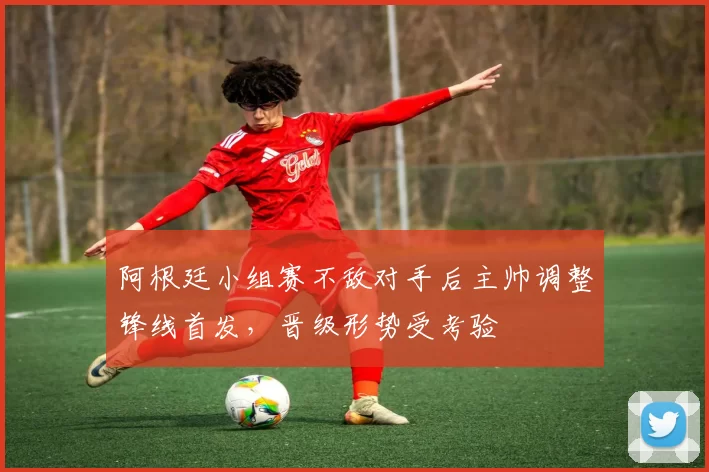 阿根廷小组赛不敌对手后主帅调整锋线首发,晋级形势受考验