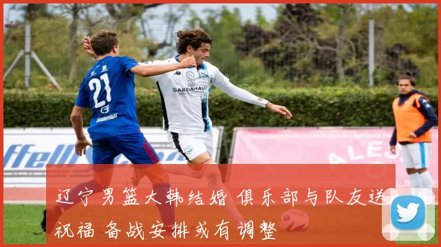 辽宁男篮大韩结婚 俱乐部与队友送祝福 备战安排或有调整