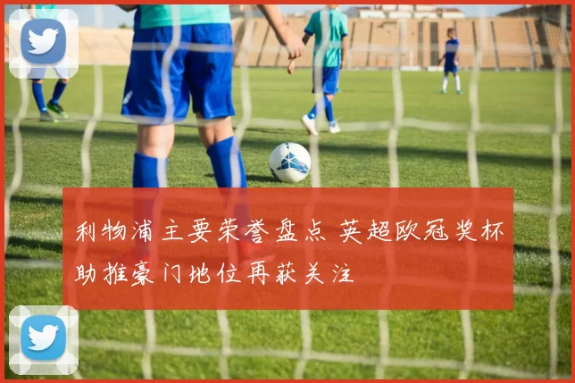 利物浦主要荣誉盘点 英超欧冠奖杯助推豪门地位再获关注