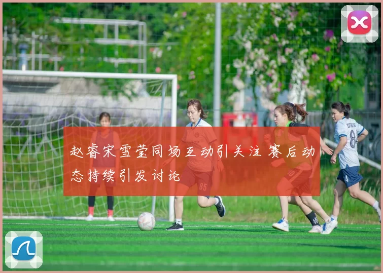 赵睿宋雪莹同场互动引关注 赛后动态持续引发讨论