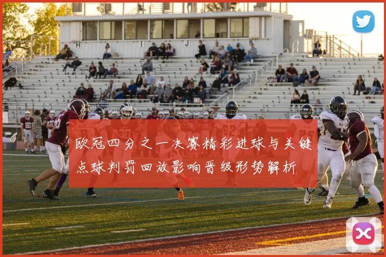 欧冠四分之一决赛精彩进球与关键点球判罚回放影响晋级形势解析