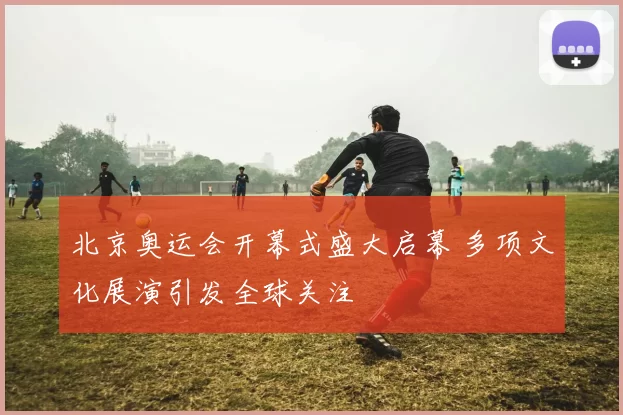 北京奥运会开幕式盛大启幕 多项文化展演引发全球关注