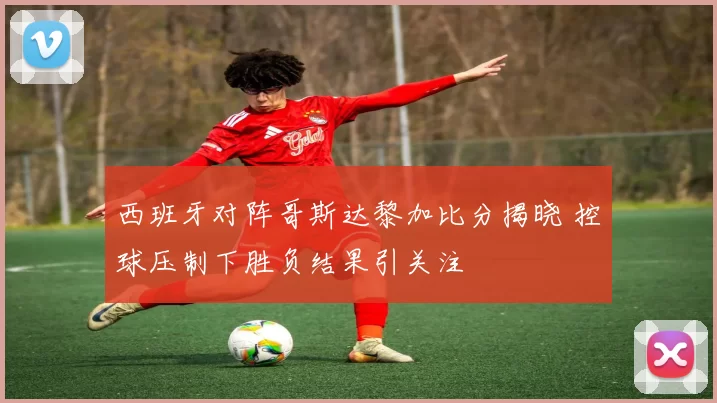 西班牙对阵哥斯达黎加比分揭晓 控球压制下胜负结果引关注