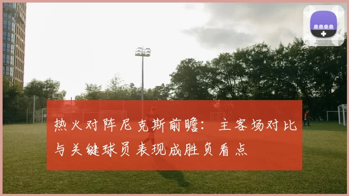 热火对阵尼克斯前瞻：主客场对比与关键球员表现成胜负看点
