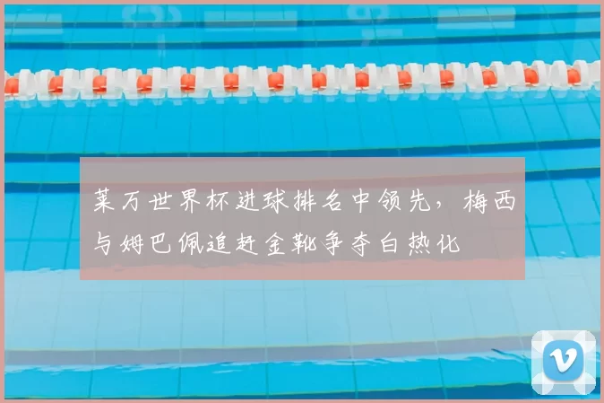 莱万世界杯进球排名中领先，梅西与姆巴佩追赶金靴争夺白热化