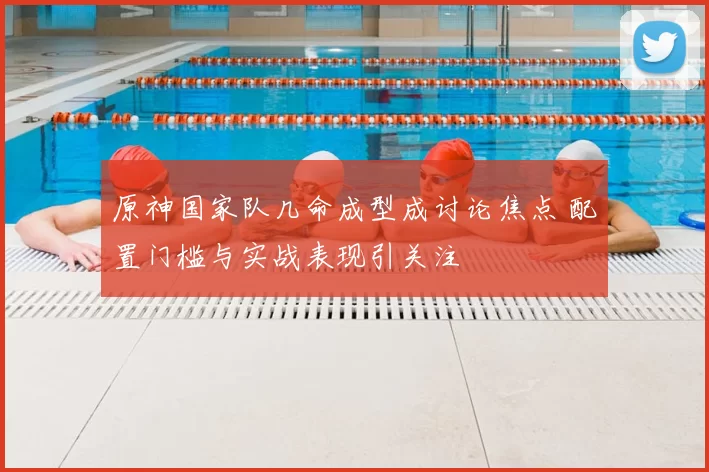 原神国家队几命成型成讨论焦点 配置门槛与实战表现引关注