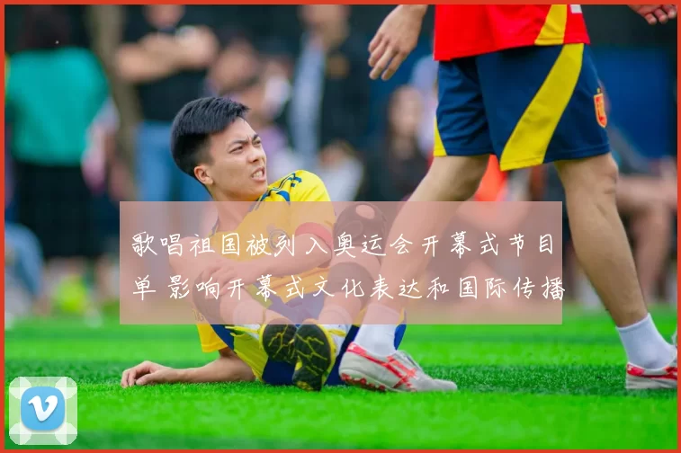 歌唱祖国被列入奥运会开幕式节目单 影响开幕式文化表达和国际传播
