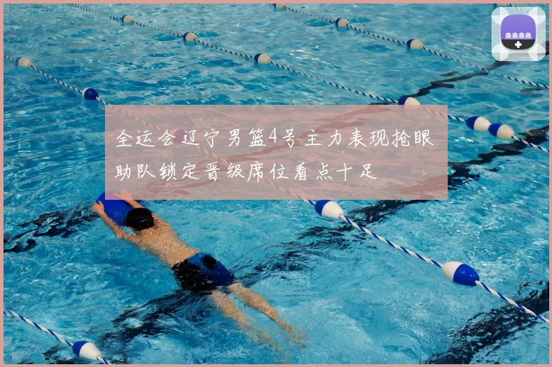 全运会辽宁男篮4号主力表现抢眼 助队锁定晋级席位看点十足