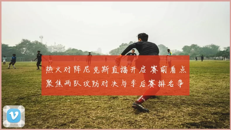 热火对阵尼克斯直播开启 赛前看点聚焦两队攻防对决与季后赛排名争夺