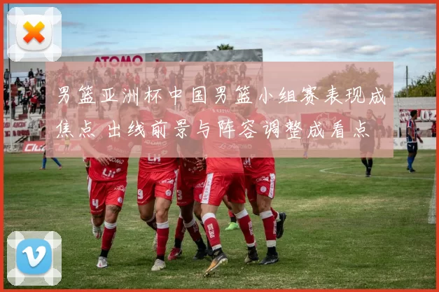 男篮亚洲杯中国男篮小组赛表现成焦点 出线前景与阵容调整成看点