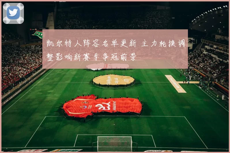 凯尔特人阵容名单更新 主力轮换调整影响新赛季争冠前景