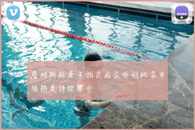 詹姆斯新秀卡拍卖成交价创纪录市场热度持续攀升