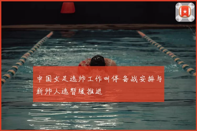 中国女足选帅工作叫停 备战安排与新帅人选暂缓推进