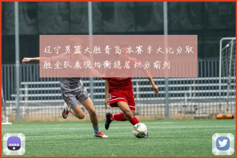 辽宁男篮大胜青岛 本赛季大比分取胜全队表现均衡稳居积分前列
