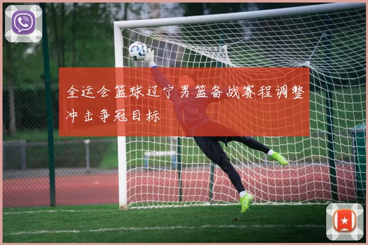 全运会篮球辽宁男篮备战赛程调整冲击争冠目标