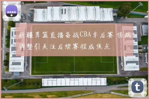 新疆男篮直播备战CBA季后赛 伤病调整引关注后续赛程成焦点