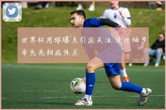 世界杯用球曝光引发关注 设计细节率先亮相成焦点