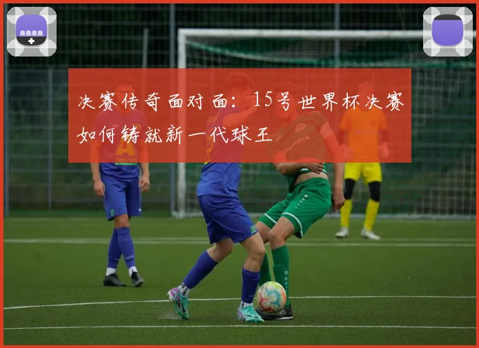 决赛传奇面对面：15号世界杯决赛如何铸就新一代球王